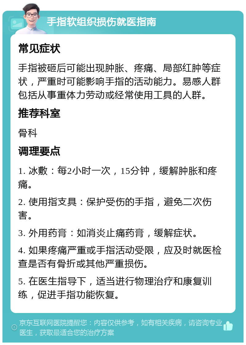 手指软组织损伤就医指南 常见症状 手指被砸后可能出现肿胀、疼痛、局部红肿等症状，严重时可能影响手指的活动能力。易感人群包括从事重体力劳动或经常使用工具的人群。 推荐科室 骨科 调理要点 1. 冰敷：每2小时一次，15分钟，缓解肿胀和疼痛。 2. 使用指支具：保护受伤的手指，避免二次伤害。 3. 外用药膏：如消炎止痛药膏，缓解症状。 4. 如果疼痛严重或手指活动受限，应及时就医检查是否有骨折或其他严重损伤。 5. 在医生指导下，适当进行物理治疗和康复训练，促进手指功能恢复。