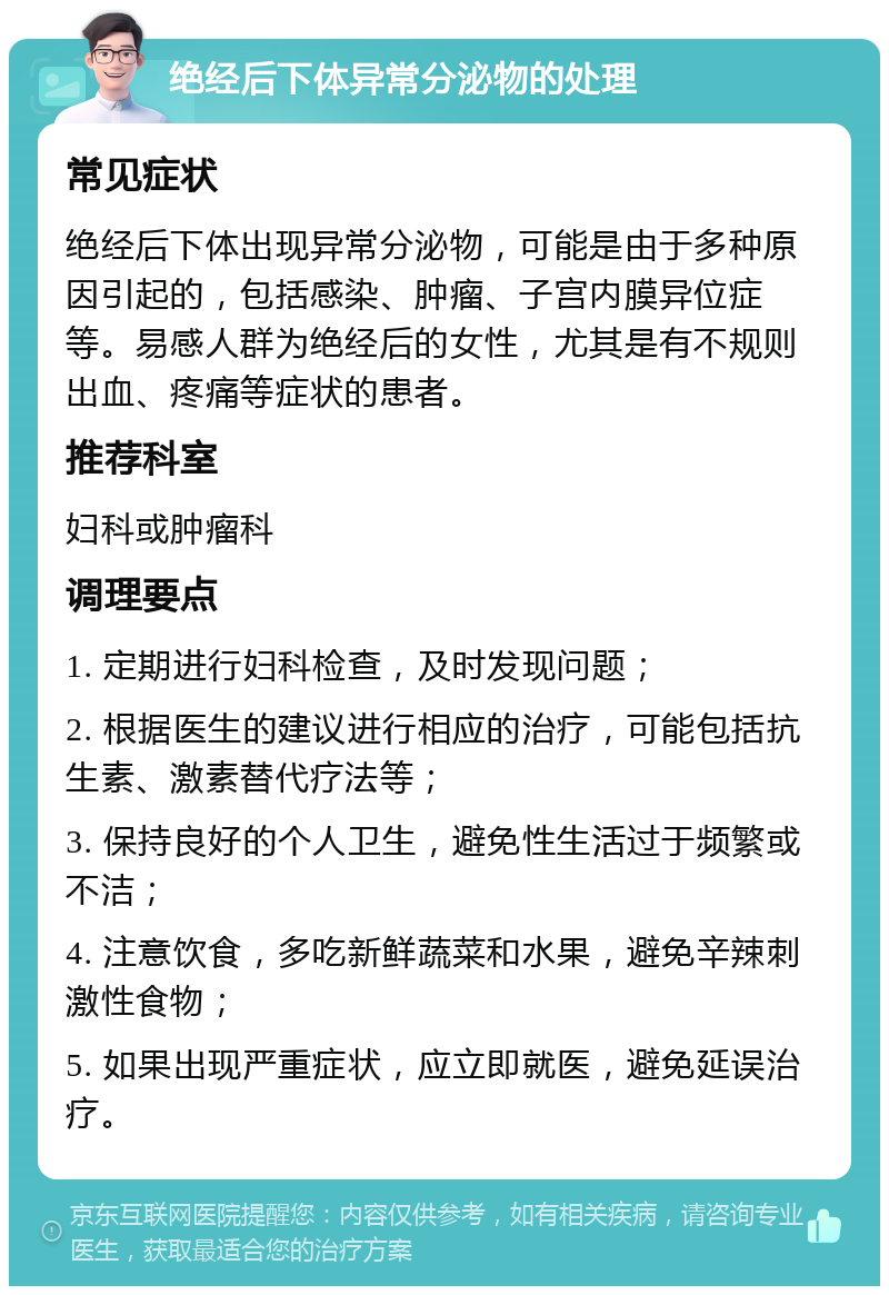 绝经后下体异常分泌物的处理 常见症状 绝经后下体出现异常分泌物，可能是由于多种原因引起的，包括感染、肿瘤、子宫内膜异位症等。易感人群为绝经后的女性，尤其是有不规则出血、疼痛等症状的患者。 推荐科室 妇科或肿瘤科 调理要点 1. 定期进行妇科检查，及时发现问题； 2. 根据医生的建议进行相应的治疗，可能包括抗生素、激素替代疗法等； 3. 保持良好的个人卫生，避免性生活过于频繁或不洁； 4. 注意饮食，多吃新鲜蔬菜和水果，避免辛辣刺激性食物； 5. 如果出现严重症状，应立即就医，避免延误治疗。