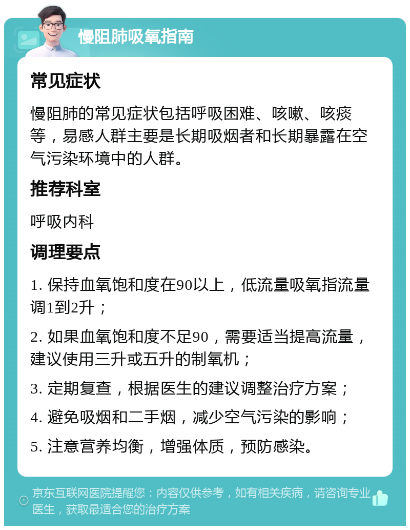 慢阻肺吸氧指南 常见症状 慢阻肺的常见症状包括呼吸困难、咳嗽、咳痰等，易感人群主要是长期吸烟者和长期暴露在空气污染环境中的人群。 推荐科室 呼吸内科 调理要点 1. 保持血氧饱和度在90以上，低流量吸氧指流量调1到2升； 2. 如果血氧饱和度不足90，需要适当提高流量，建议使用三升或五升的制氧机； 3. 定期复查，根据医生的建议调整治疗方案； 4. 避免吸烟和二手烟，减少空气污染的影响； 5. 注意营养均衡，增强体质，预防感染。