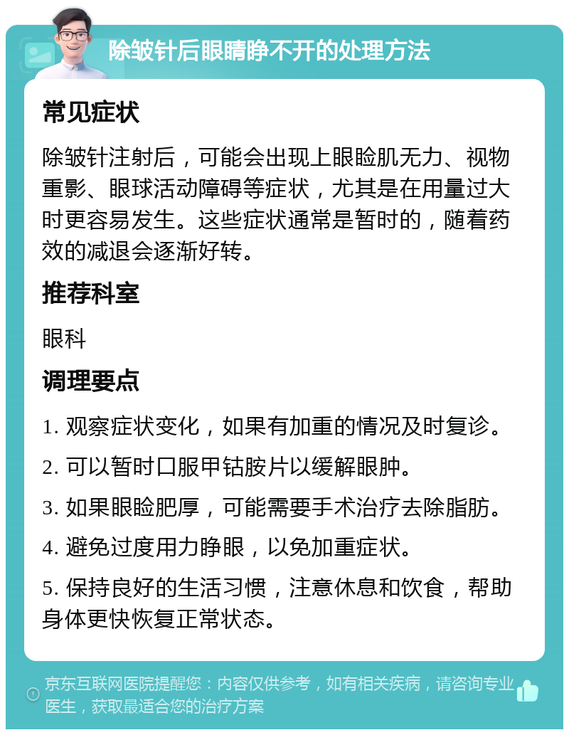 除皱针后眼睛睁不开的处理方法 常见症状 除皱针注射后，可能会出现上眼睑肌无力、视物重影、眼球活动障碍等症状，尤其是在用量过大时更容易发生。这些症状通常是暂时的，随着药效的减退会逐渐好转。 推荐科室 眼科 调理要点 1. 观察症状变化，如果有加重的情况及时复诊。 2. 可以暂时口服甲钴胺片以缓解眼肿。 3. 如果眼睑肥厚，可能需要手术治疗去除脂肪。 4. 避免过度用力睁眼，以免加重症状。 5. 保持良好的生活习惯，注意休息和饮食，帮助身体更快恢复正常状态。