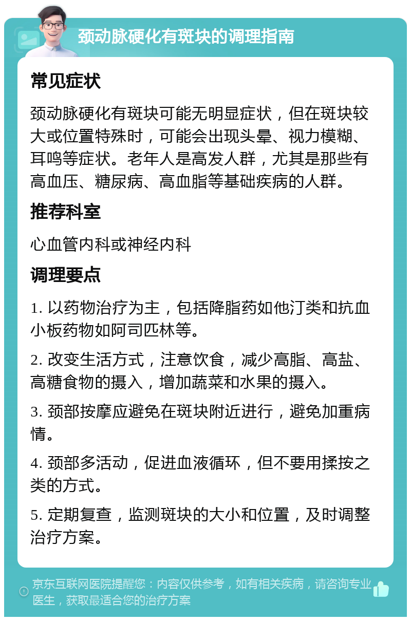 颈动脉硬化有斑块的调理指南 常见症状 颈动脉硬化有斑块可能无明显症状，但在斑块较大或位置特殊时，可能会出现头晕、视力模糊、耳鸣等症状。老年人是高发人群，尤其是那些有高血压、糖尿病、高血脂等基础疾病的人群。 推荐科室 心血管内科或神经内科 调理要点 1. 以药物治疗为主，包括降脂药如他汀类和抗血小板药物如阿司匹林等。 2. 改变生活方式，注意饮食，减少高脂、高盐、高糖食物的摄入，增加蔬菜和水果的摄入。 3. 颈部按摩应避免在斑块附近进行，避免加重病情。 4. 颈部多活动，促进血液循环，但不要用揉按之类的方式。 5. 定期复查，监测斑块的大小和位置，及时调整治疗方案。