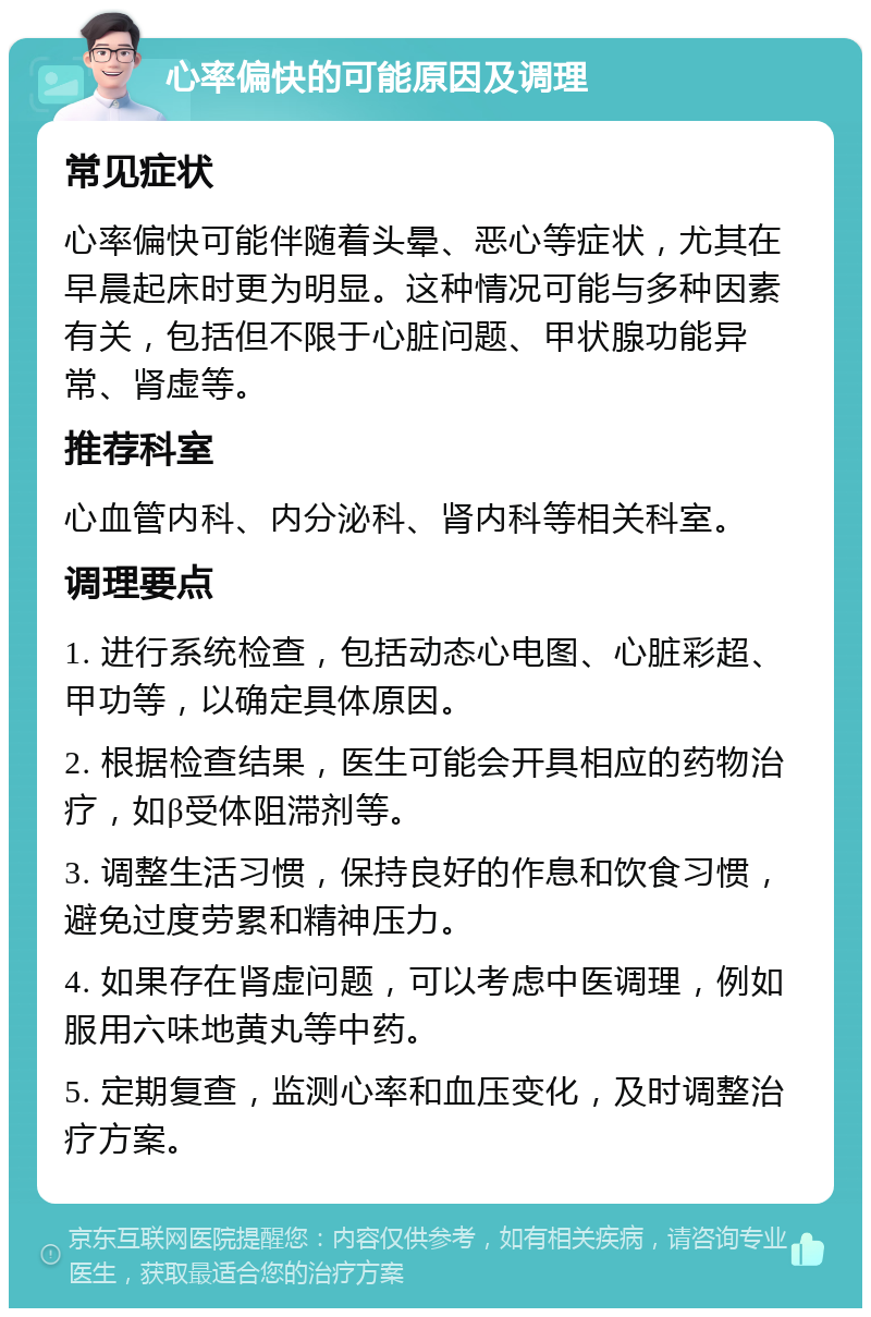 心率偏快的可能原因及调理 常见症状 心率偏快可能伴随着头晕、恶心等症状，尤其在早晨起床时更为明显。这种情况可能与多种因素有关，包括但不限于心脏问题、甲状腺功能异常、肾虚等。 推荐科室 心血管内科、内分泌科、肾内科等相关科室。 调理要点 1. 进行系统检查，包括动态心电图、心脏彩超、甲功等，以确定具体原因。 2. 根据检查结果，医生可能会开具相应的药物治疗，如β受体阻滞剂等。 3. 调整生活习惯，保持良好的作息和饮食习惯，避免过度劳累和精神压力。 4. 如果存在肾虚问题，可以考虑中医调理，例如服用六味地黄丸等中药。 5. 定期复查，监测心率和血压变化，及时调整治疗方案。