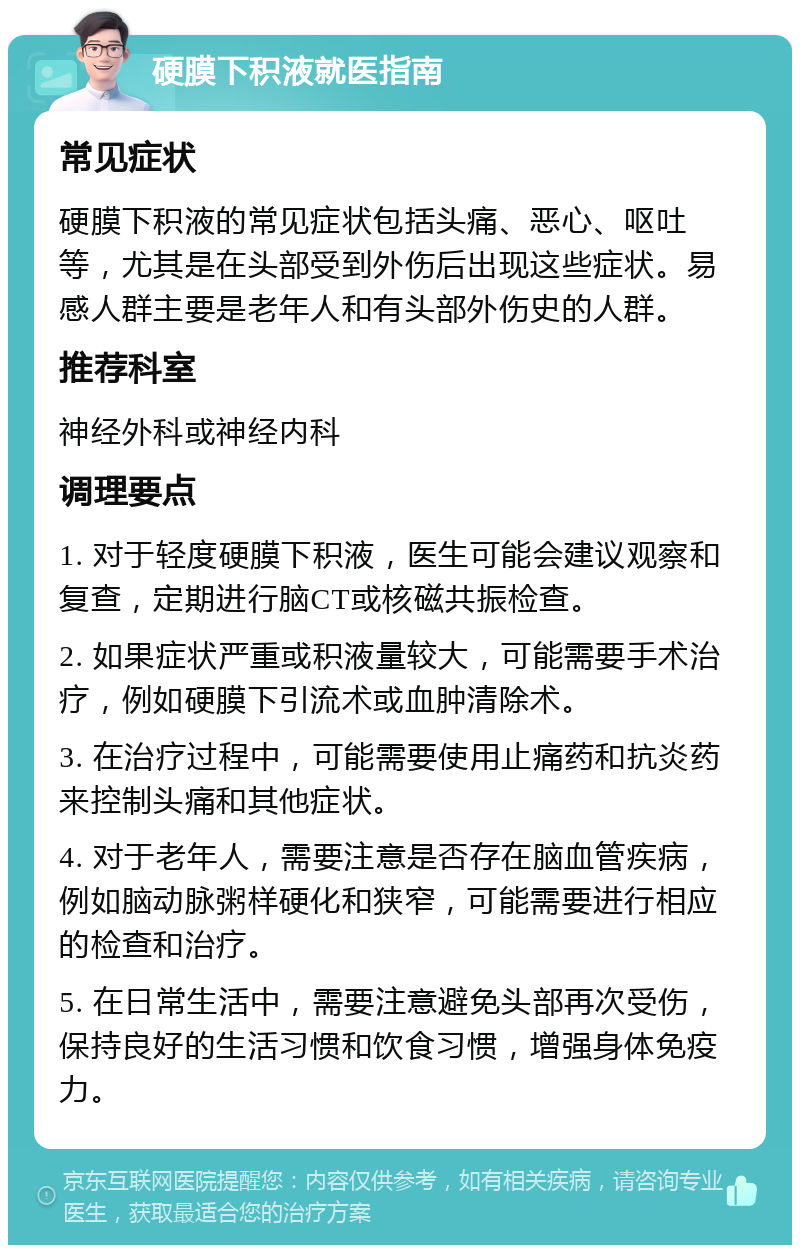 硬膜下积液就医指南 常见症状 硬膜下积液的常见症状包括头痛、恶心、呕吐等，尤其是在头部受到外伤后出现这些症状。易感人群主要是老年人和有头部外伤史的人群。 推荐科室 神经外科或神经内科 调理要点 1. 对于轻度硬膜下积液，医生可能会建议观察和复查，定期进行脑CT或核磁共振检查。 2. 如果症状严重或积液量较大，可能需要手术治疗，例如硬膜下引流术或血肿清除术。 3. 在治疗过程中，可能需要使用止痛药和抗炎药来控制头痛和其他症状。 4. 对于老年人，需要注意是否存在脑血管疾病，例如脑动脉粥样硬化和狭窄，可能需要进行相应的检查和治疗。 5. 在日常生活中，需要注意避免头部再次受伤，保持良好的生活习惯和饮食习惯，增强身体免疫力。