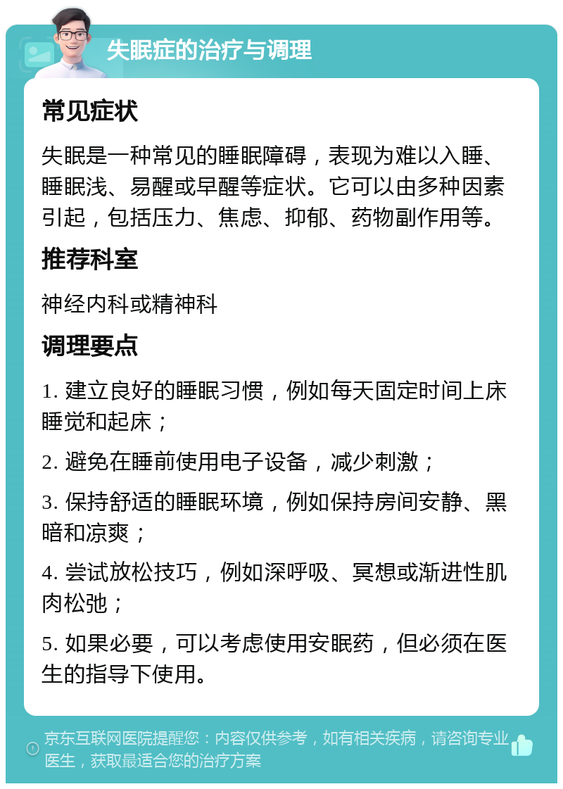 失眠症的治疗与调理 常见症状 失眠是一种常见的睡眠障碍，表现为难以入睡、睡眠浅、易醒或早醒等症状。它可以由多种因素引起，包括压力、焦虑、抑郁、药物副作用等。 推荐科室 神经内科或精神科 调理要点 1. 建立良好的睡眠习惯，例如每天固定时间上床睡觉和起床； 2. 避免在睡前使用电子设备，减少刺激； 3. 保持舒适的睡眠环境，例如保持房间安静、黑暗和凉爽； 4. 尝试放松技巧，例如深呼吸、冥想或渐进性肌肉松弛； 5. 如果必要，可以考虑使用安眠药，但必须在医生的指导下使用。