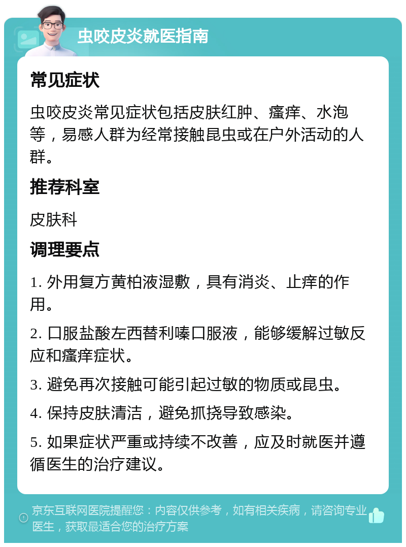 虫咬皮炎就医指南 常见症状 虫咬皮炎常见症状包括皮肤红肿、瘙痒、水泡等，易感人群为经常接触昆虫或在户外活动的人群。 推荐科室 皮肤科 调理要点 1. 外用复方黄柏液湿敷，具有消炎、止痒的作用。 2. 口服盐酸左西替利嗪口服液，能够缓解过敏反应和瘙痒症状。 3. 避免再次接触可能引起过敏的物质或昆虫。 4. 保持皮肤清洁，避免抓挠导致感染。 5. 如果症状严重或持续不改善，应及时就医并遵循医生的治疗建议。