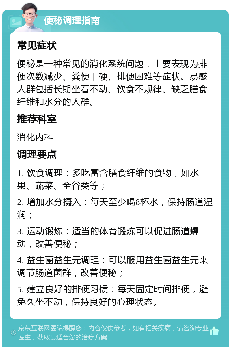 便秘调理指南 常见症状 便秘是一种常见的消化系统问题，主要表现为排便次数减少、粪便干硬、排便困难等症状。易感人群包括长期坐着不动、饮食不规律、缺乏膳食纤维和水分的人群。 推荐科室 消化内科 调理要点 1. 饮食调理：多吃富含膳食纤维的食物，如水果、蔬菜、全谷类等； 2. 增加水分摄入：每天至少喝8杯水，保持肠道湿润； 3. 运动锻炼：适当的体育锻炼可以促进肠道蠕动，改善便秘； 4. 益生菌益生元调理：可以服用益生菌益生元来调节肠道菌群，改善便秘； 5. 建立良好的排便习惯：每天固定时间排便，避免久坐不动，保持良好的心理状态。