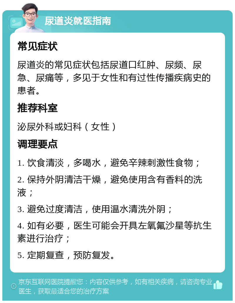 尿道炎就医指南 常见症状 尿道炎的常见症状包括尿道口红肿、尿频、尿急、尿痛等，多见于女性和有过性传播疾病史的患者。 推荐科室 泌尿外科或妇科（女性） 调理要点 1. 饮食清淡，多喝水，避免辛辣刺激性食物； 2. 保持外阴清洁干燥，避免使用含有香料的洗液； 3. 避免过度清洁，使用温水清洗外阴； 4. 如有必要，医生可能会开具左氧氟沙星等抗生素进行治疗； 5. 定期复查，预防复发。