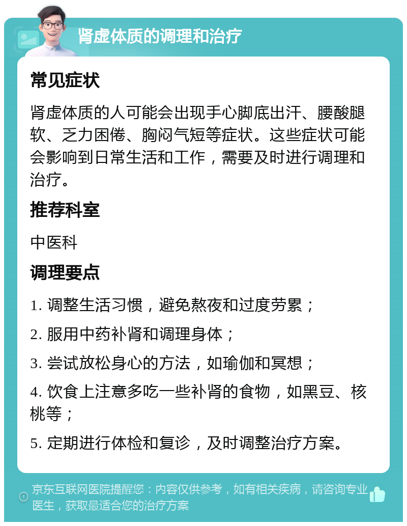 肾虚体质的调理和治疗 常见症状 肾虚体质的人可能会出现手心脚底出汗、腰酸腿软、乏力困倦、胸闷气短等症状。这些症状可能会影响到日常生活和工作，需要及时进行调理和治疗。 推荐科室 中医科 调理要点 1. 调整生活习惯，避免熬夜和过度劳累； 2. 服用中药补肾和调理身体； 3. 尝试放松身心的方法，如瑜伽和冥想； 4. 饮食上注意多吃一些补肾的食物，如黑豆、核桃等； 5. 定期进行体检和复诊，及时调整治疗方案。