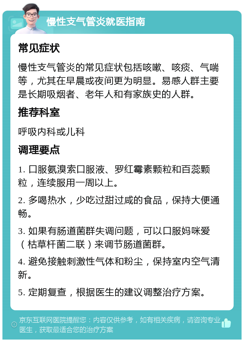 慢性支气管炎就医指南 常见症状 慢性支气管炎的常见症状包括咳嗽、咳痰、气喘等，尤其在早晨或夜间更为明显。易感人群主要是长期吸烟者、老年人和有家族史的人群。 推荐科室 呼吸内科或儿科 调理要点 1. 口服氨溴索口服液、罗红霉素颗粒和百蕊颗粒，连续服用一周以上。 2. 多喝热水，少吃过甜过咸的食品，保持大便通畅。 3. 如果有肠道菌群失调问题，可以口服妈咪爱（枯草杆菌二联）来调节肠道菌群。 4. 避免接触刺激性气体和粉尘，保持室内空气清新。 5. 定期复查，根据医生的建议调整治疗方案。