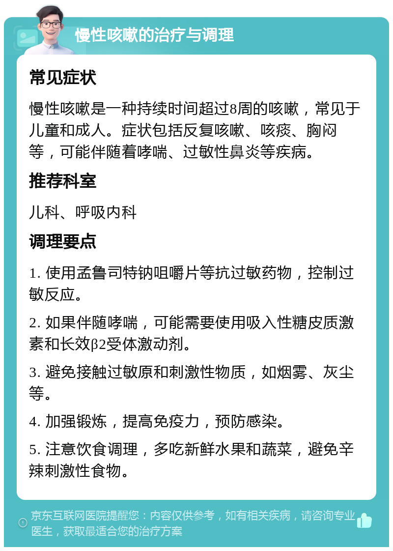 慢性咳嗽的治疗与调理 常见症状 慢性咳嗽是一种持续时间超过8周的咳嗽，常见于儿童和成人。症状包括反复咳嗽、咳痰、胸闷等，可能伴随着哮喘、过敏性鼻炎等疾病。 推荐科室 儿科、呼吸内科 调理要点 1. 使用孟鲁司特钠咀嚼片等抗过敏药物，控制过敏反应。 2. 如果伴随哮喘，可能需要使用吸入性糖皮质激素和长效β2受体激动剂。 3. 避免接触过敏原和刺激性物质，如烟雾、灰尘等。 4. 加强锻炼，提高免疫力，预防感染。 5. 注意饮食调理，多吃新鲜水果和蔬菜，避免辛辣刺激性食物。