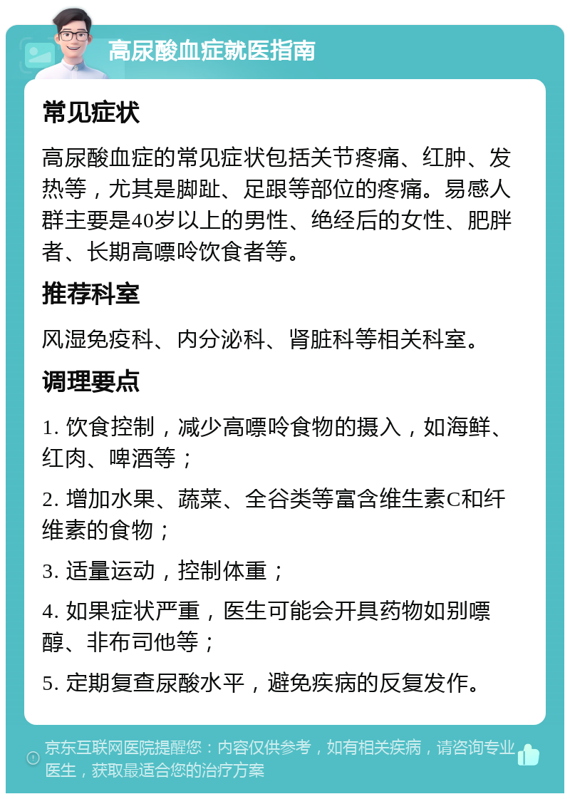 高尿酸血症就医指南 常见症状 高尿酸血症的常见症状包括关节疼痛、红肿、发热等，尤其是脚趾、足跟等部位的疼痛。易感人群主要是40岁以上的男性、绝经后的女性、肥胖者、长期高嘌呤饮食者等。 推荐科室 风湿免疫科、内分泌科、肾脏科等相关科室。 调理要点 1. 饮食控制，减少高嘌呤食物的摄入，如海鲜、红肉、啤酒等； 2. 增加水果、蔬菜、全谷类等富含维生素C和纤维素的食物； 3. 适量运动，控制体重； 4. 如果症状严重，医生可能会开具药物如别嘌醇、非布司他等； 5. 定期复查尿酸水平，避免疾病的反复发作。