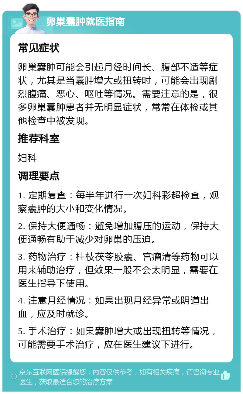 卵巢囊肿就医指南 常见症状 卵巢囊肿可能会引起月经时间长、腹部不适等症状，尤其是当囊肿增大或扭转时，可能会出现剧烈腹痛、恶心、呕吐等情况。需要注意的是，很多卵巢囊肿患者并无明显症状，常常在体检或其他检查中被发现。 推荐科室 妇科 调理要点 1. 定期复查：每半年进行一次妇科彩超检查，观察囊肿的大小和变化情况。 2. 保持大便通畅：避免增加腹压的运动，保持大便通畅有助于减少对卵巢的压迫。 3. 药物治疗：桂枝茯苓胶囊、宫瘤清等药物可以用来辅助治疗，但效果一般不会太明显，需要在医生指导下使用。 4. 注意月经情况：如果出现月经异常或阴道出血，应及时就诊。 5. 手术治疗：如果囊肿增大或出现扭转等情况，可能需要手术治疗，应在医生建议下进行。