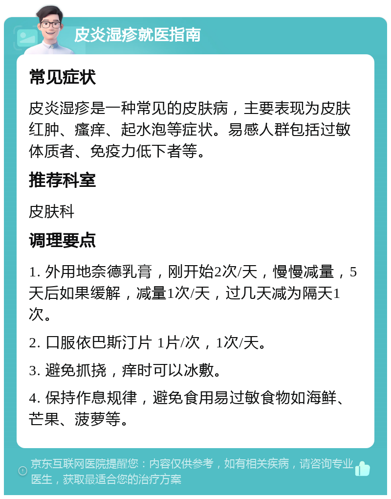 皮炎湿疹就医指南 常见症状 皮炎湿疹是一种常见的皮肤病，主要表现为皮肤红肿、瘙痒、起水泡等症状。易感人群包括过敏体质者、免疫力低下者等。 推荐科室 皮肤科 调理要点 1. 外用地奈德乳膏，刚开始2次/天，慢慢减量，5天后如果缓解，减量1次/天，过几天减为隔天1次。 2. 口服依巴斯汀片 1片/次，1次/天。 3. 避免抓挠，痒时可以冰敷。 4. 保持作息规律，避免食用易过敏食物如海鲜、芒果、菠萝等。