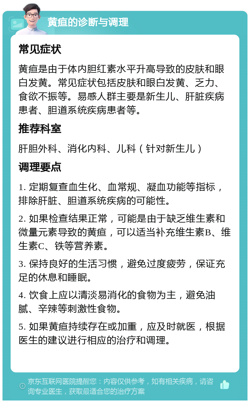 黄疸的诊断与调理 常见症状 黄疸是由于体内胆红素水平升高导致的皮肤和眼白发黄。常见症状包括皮肤和眼白发黄、乏力、食欲不振等。易感人群主要是新生儿、肝脏疾病患者、胆道系统疾病患者等。 推荐科室 肝胆外科、消化内科、儿科（针对新生儿） 调理要点 1. 定期复查血生化、血常规、凝血功能等指标，排除肝脏、胆道系统疾病的可能性。 2. 如果检查结果正常，可能是由于缺乏维生素和微量元素导致的黄疸，可以适当补充维生素B、维生素C、铁等营养素。 3. 保持良好的生活习惯，避免过度疲劳，保证充足的休息和睡眠。 4. 饮食上应以清淡易消化的食物为主，避免油腻、辛辣等刺激性食物。 5. 如果黄疸持续存在或加重，应及时就医，根据医生的建议进行相应的治疗和调理。