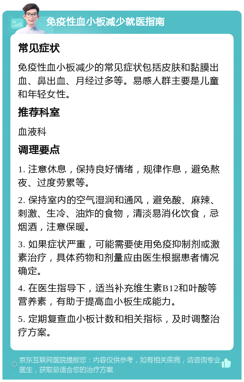 免疫性血小板减少就医指南 常见症状 免疫性血小板减少的常见症状包括皮肤和黏膜出血、鼻出血、月经过多等。易感人群主要是儿童和年轻女性。 推荐科室 血液科 调理要点 1. 注意休息，保持良好情绪，规律作息，避免熬夜、过度劳累等。 2. 保持室内的空气湿润和通风，避免酸、麻辣、刺激、生冷、油炸的食物，清淡易消化饮食，忌烟酒，注意保暖。 3. 如果症状严重，可能需要使用免疫抑制剂或激素治疗，具体药物和剂量应由医生根据患者情况确定。 4. 在医生指导下，适当补充维生素B12和叶酸等营养素，有助于提高血小板生成能力。 5. 定期复查血小板计数和相关指标，及时调整治疗方案。