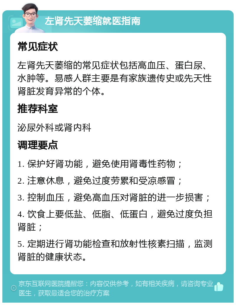 左肾先天萎缩就医指南 常见症状 左肾先天萎缩的常见症状包括高血压、蛋白尿、水肿等。易感人群主要是有家族遗传史或先天性肾脏发育异常的个体。 推荐科室 泌尿外科或肾内科 调理要点 1. 保护好肾功能，避免使用肾毒性药物； 2. 注意休息，避免过度劳累和受凉感冒； 3. 控制血压，避免高血压对肾脏的进一步损害； 4. 饮食上要低盐、低脂、低蛋白，避免过度负担肾脏； 5. 定期进行肾功能检查和放射性核素扫描，监测肾脏的健康状态。