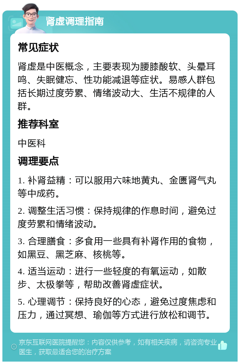 肾虚调理指南 常见症状 肾虚是中医概念，主要表现为腰膝酸软、头晕耳鸣、失眠健忘、性功能减退等症状。易感人群包括长期过度劳累、情绪波动大、生活不规律的人群。 推荐科室 中医科 调理要点 1. 补肾益精：可以服用六味地黄丸、金匮肾气丸等中成药。 2. 调整生活习惯：保持规律的作息时间，避免过度劳累和情绪波动。 3. 合理膳食：多食用一些具有补肾作用的食物，如黑豆、黑芝麻、核桃等。 4. 适当运动：进行一些轻度的有氧运动，如散步、太极拳等，帮助改善肾虚症状。 5. 心理调节：保持良好的心态，避免过度焦虑和压力，通过冥想、瑜伽等方式进行放松和调节。