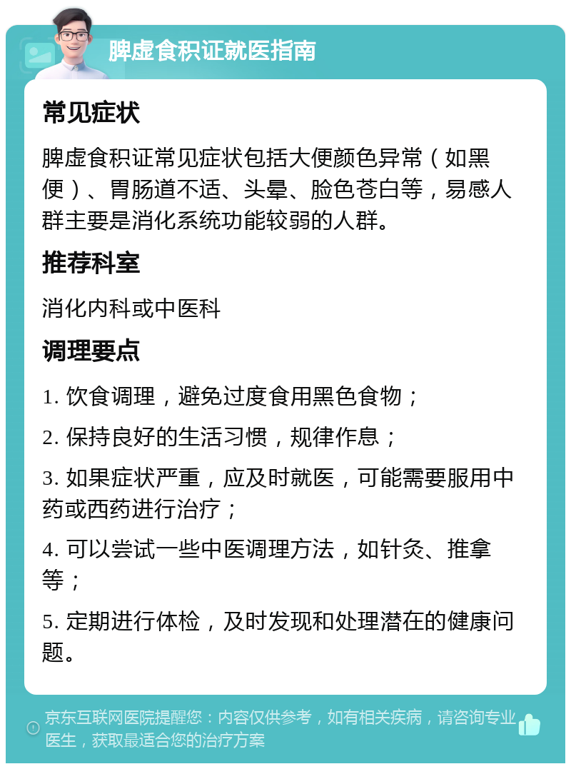 脾虚食积证就医指南 常见症状 脾虚食积证常见症状包括大便颜色异常（如黑便）、胃肠道不适、头晕、脸色苍白等，易感人群主要是消化系统功能较弱的人群。 推荐科室 消化内科或中医科 调理要点 1. 饮食调理，避免过度食用黑色食物； 2. 保持良好的生活习惯，规律作息； 3. 如果症状严重，应及时就医，可能需要服用中药或西药进行治疗； 4. 可以尝试一些中医调理方法，如针灸、推拿等； 5. 定期进行体检，及时发现和处理潜在的健康问题。