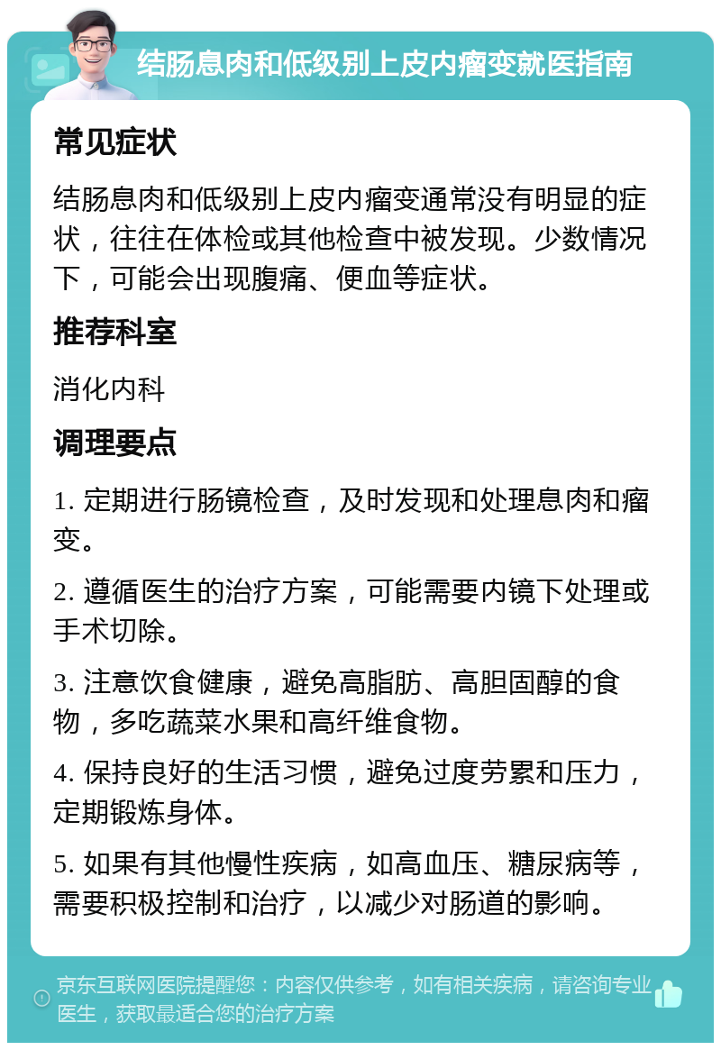 结肠息肉和低级别上皮内瘤变就医指南 常见症状 结肠息肉和低级别上皮内瘤变通常没有明显的症状，往往在体检或其他检查中被发现。少数情况下，可能会出现腹痛、便血等症状。 推荐科室 消化内科 调理要点 1. 定期进行肠镜检查，及时发现和处理息肉和瘤变。 2. 遵循医生的治疗方案，可能需要内镜下处理或手术切除。 3. 注意饮食健康，避免高脂肪、高胆固醇的食物，多吃蔬菜水果和高纤维食物。 4. 保持良好的生活习惯，避免过度劳累和压力，定期锻炼身体。 5. 如果有其他慢性疾病，如高血压、糖尿病等，需要积极控制和治疗，以减少对肠道的影响。