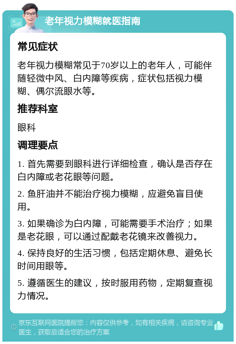 老年视力模糊就医指南 常见症状 老年视力模糊常见于70岁以上的老年人，可能伴随轻微中风、白内障等疾病，症状包括视力模糊、偶尔流眼水等。 推荐科室 眼科 调理要点 1. 首先需要到眼科进行详细检查，确认是否存在白内障或老花眼等问题。 2. 鱼肝油并不能治疗视力模糊，应避免盲目使用。 3. 如果确诊为白内障，可能需要手术治疗；如果是老花眼，可以通过配戴老花镜来改善视力。 4. 保持良好的生活习惯，包括定期休息、避免长时间用眼等。 5. 遵循医生的建议，按时服用药物，定期复查视力情况。