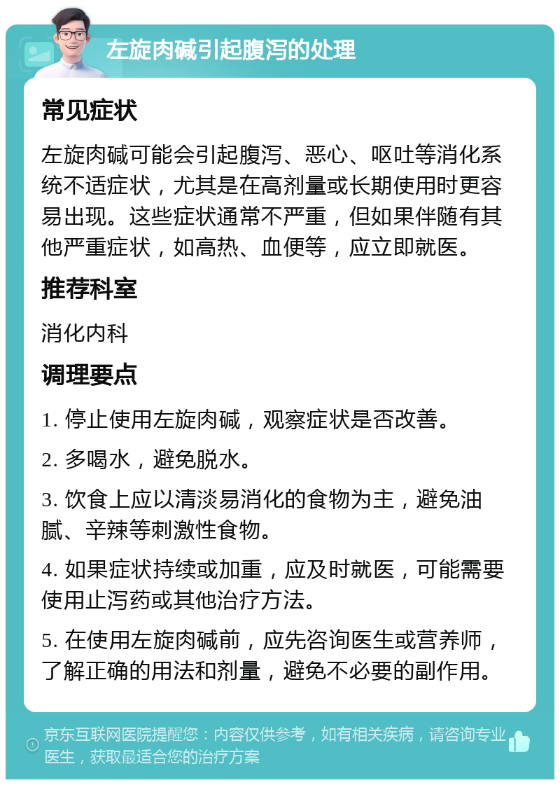 左旋肉碱引起腹泻的处理 常见症状 左旋肉碱可能会引起腹泻、恶心、呕吐等消化系统不适症状，尤其是在高剂量或长期使用时更容易出现。这些症状通常不严重，但如果伴随有其他严重症状，如高热、血便等，应立即就医。 推荐科室 消化内科 调理要点 1. 停止使用左旋肉碱，观察症状是否改善。 2. 多喝水，避免脱水。 3. 饮食上应以清淡易消化的食物为主，避免油腻、辛辣等刺激性食物。 4. 如果症状持续或加重，应及时就医，可能需要使用止泻药或其他治疗方法。 5. 在使用左旋肉碱前，应先咨询医生或营养师，了解正确的用法和剂量，避免不必要的副作用。