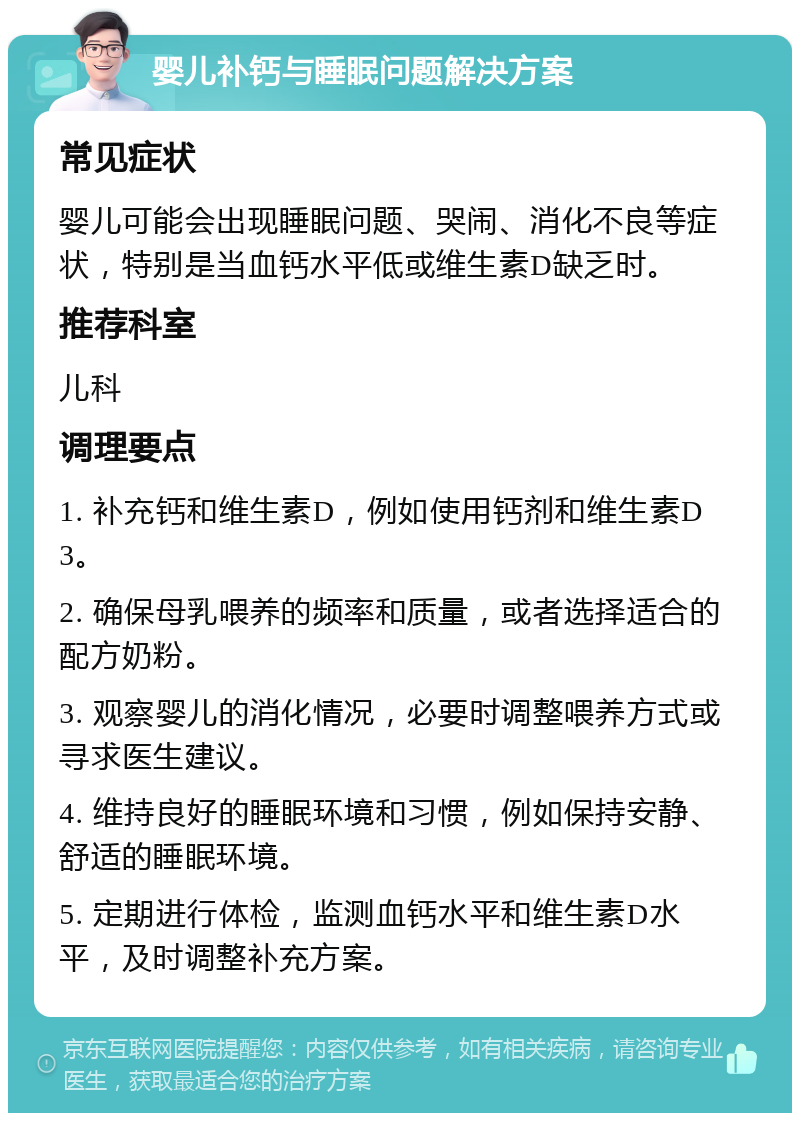 婴儿补钙与睡眠问题解决方案 常见症状 婴儿可能会出现睡眠问题、哭闹、消化不良等症状，特别是当血钙水平低或维生素D缺乏时。 推荐科室 儿科 调理要点 1. 补充钙和维生素D，例如使用钙剂和维生素D3。 2. 确保母乳喂养的频率和质量，或者选择适合的配方奶粉。 3. 观察婴儿的消化情况，必要时调整喂养方式或寻求医生建议。 4. 维持良好的睡眠环境和习惯，例如保持安静、舒适的睡眠环境。 5. 定期进行体检，监测血钙水平和维生素D水平，及时调整补充方案。