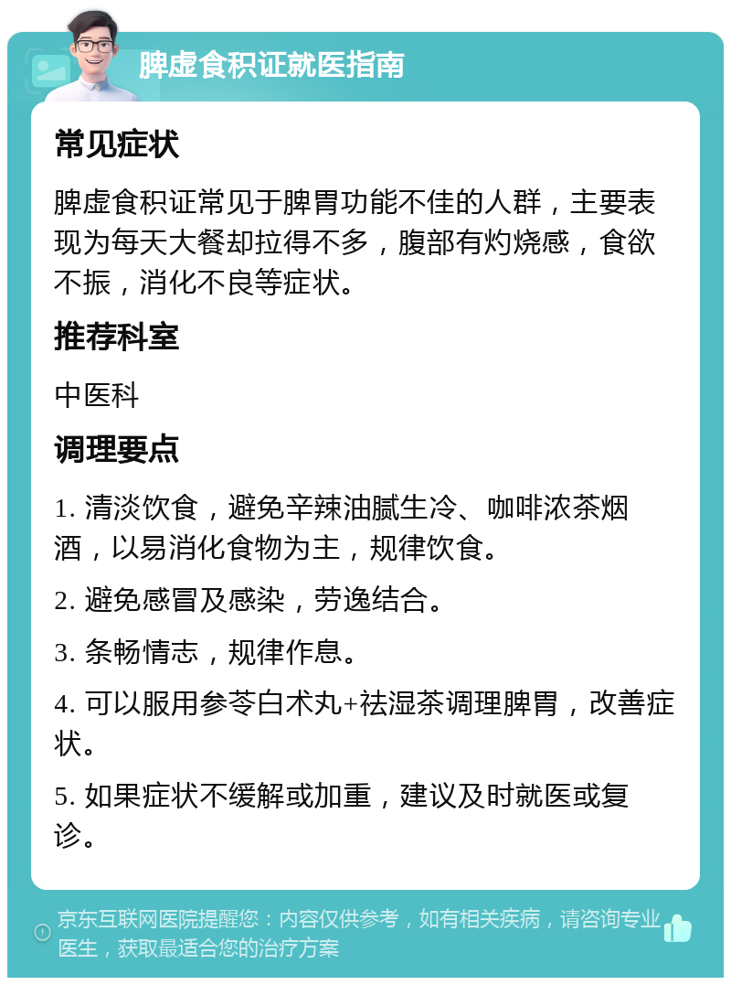 脾虚食积证就医指南 常见症状 脾虚食积证常见于脾胃功能不佳的人群，主要表现为每天大餐却拉得不多，腹部有灼烧感，食欲不振，消化不良等症状。 推荐科室 中医科 调理要点 1. 清淡饮食，避免辛辣油腻生冷、咖啡浓茶烟酒，以易消化食物为主，规律饮食。 2. 避免感冒及感染，劳逸结合。 3. 条畅情志，规律作息。 4. 可以服用参苓白术丸+祛湿茶调理脾胃，改善症状。 5. 如果症状不缓解或加重，建议及时就医或复诊。