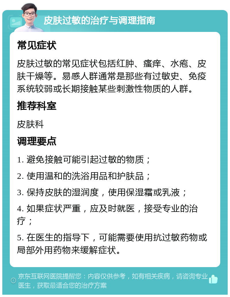 皮肤过敏的治疗与调理指南 常见症状 皮肤过敏的常见症状包括红肿、瘙痒、水疱、皮肤干燥等。易感人群通常是那些有过敏史、免疫系统较弱或长期接触某些刺激性物质的人群。 推荐科室 皮肤科 调理要点 1. 避免接触可能引起过敏的物质； 2. 使用温和的洗浴用品和护肤品； 3. 保持皮肤的湿润度，使用保湿霜或乳液； 4. 如果症状严重，应及时就医，接受专业的治疗； 5. 在医生的指导下，可能需要使用抗过敏药物或局部外用药物来缓解症状。