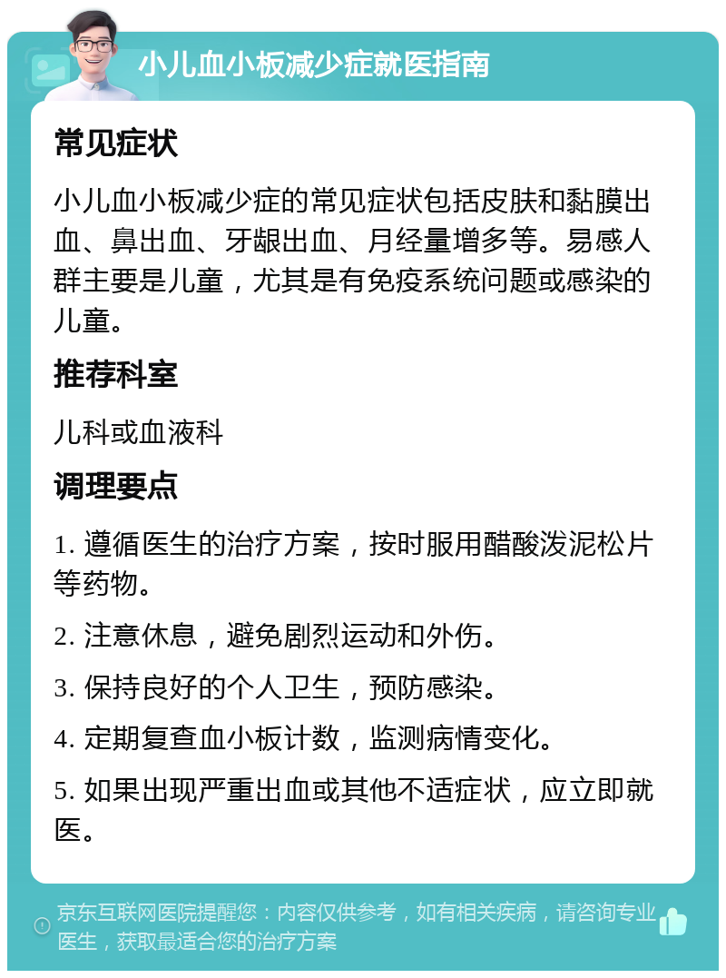 小儿血小板减少症就医指南 常见症状 小儿血小板减少症的常见症状包括皮肤和黏膜出血、鼻出血、牙龈出血、月经量增多等。易感人群主要是儿童，尤其是有免疫系统问题或感染的儿童。 推荐科室 儿科或血液科 调理要点 1. 遵循医生的治疗方案，按时服用醋酸泼泥松片等药物。 2. 注意休息，避免剧烈运动和外伤。 3. 保持良好的个人卫生，预防感染。 4. 定期复查血小板计数，监测病情变化。 5. 如果出现严重出血或其他不适症状，应立即就医。