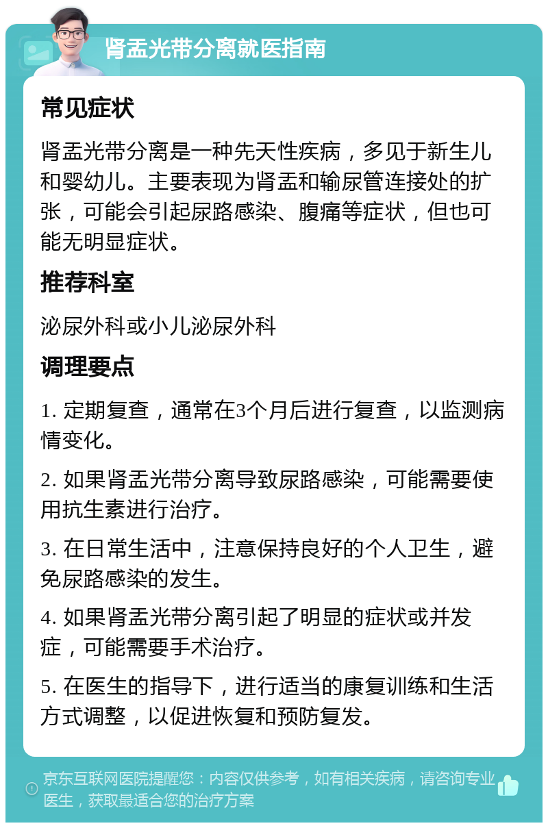 肾盂光带分离就医指南 常见症状 肾盂光带分离是一种先天性疾病，多见于新生儿和婴幼儿。主要表现为肾盂和输尿管连接处的扩张，可能会引起尿路感染、腹痛等症状，但也可能无明显症状。 推荐科室 泌尿外科或小儿泌尿外科 调理要点 1. 定期复查，通常在3个月后进行复查，以监测病情变化。 2. 如果肾盂光带分离导致尿路感染，可能需要使用抗生素进行治疗。 3. 在日常生活中，注意保持良好的个人卫生，避免尿路感染的发生。 4. 如果肾盂光带分离引起了明显的症状或并发症，可能需要手术治疗。 5. 在医生的指导下，进行适当的康复训练和生活方式调整，以促进恢复和预防复发。