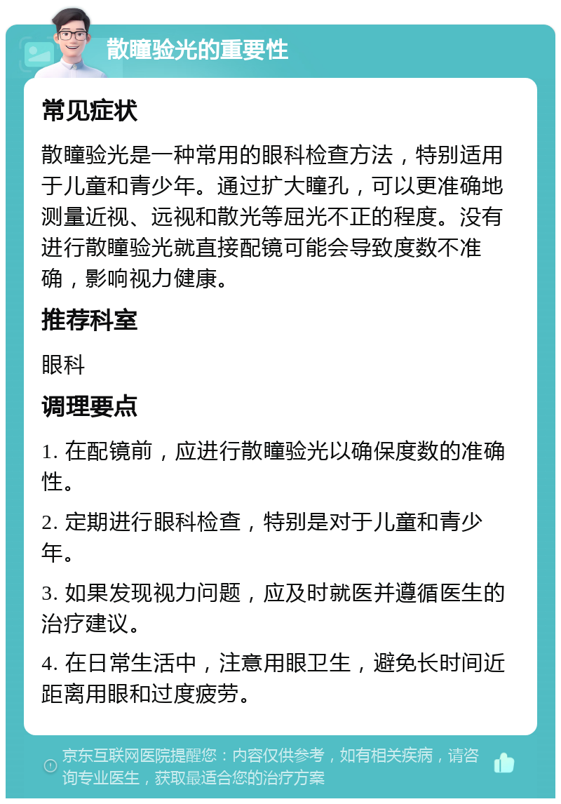 散瞳验光的重要性 常见症状 散瞳验光是一种常用的眼科检查方法，特别适用于儿童和青少年。通过扩大瞳孔，可以更准确地测量近视、远视和散光等屈光不正的程度。没有进行散瞳验光就直接配镜可能会导致度数不准确，影响视力健康。 推荐科室 眼科 调理要点 1. 在配镜前，应进行散瞳验光以确保度数的准确性。 2. 定期进行眼科检查，特别是对于儿童和青少年。 3. 如果发现视力问题，应及时就医并遵循医生的治疗建议。 4. 在日常生活中，注意用眼卫生，避免长时间近距离用眼和过度疲劳。