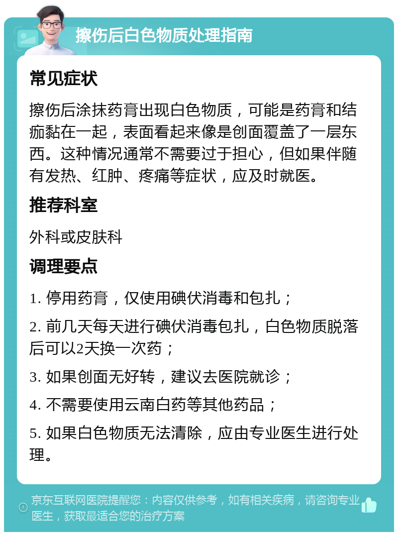 擦伤后白色物质处理指南 常见症状 擦伤后涂抹药膏出现白色物质，可能是药膏和结痂黏在一起，表面看起来像是创面覆盖了一层东西。这种情况通常不需要过于担心，但如果伴随有发热、红肿、疼痛等症状，应及时就医。 推荐科室 外科或皮肤科 调理要点 1. 停用药膏，仅使用碘伏消毒和包扎； 2. 前几天每天进行碘伏消毒包扎，白色物质脱落后可以2天换一次药； 3. 如果创面无好转，建议去医院就诊； 4. 不需要使用云南白药等其他药品； 5. 如果白色物质无法清除，应由专业医生进行处理。