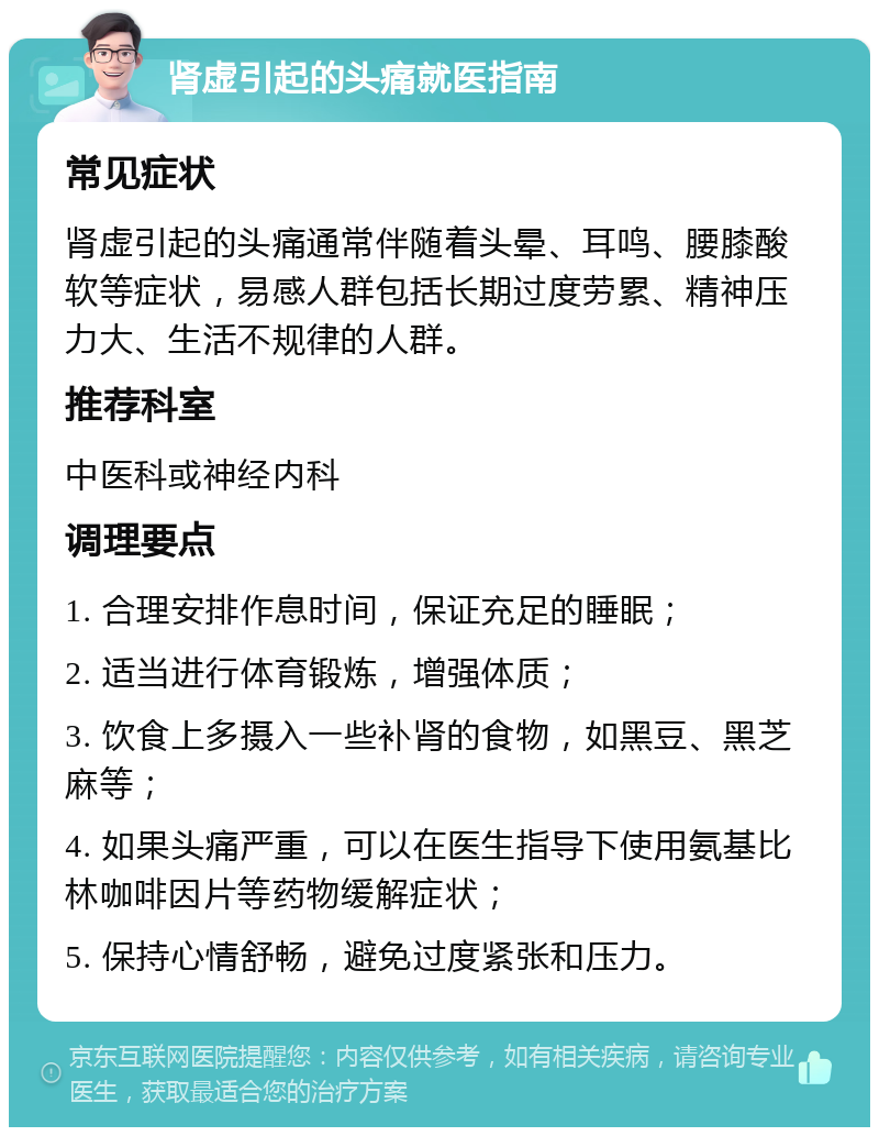 肾虚引起的头痛就医指南 常见症状 肾虚引起的头痛通常伴随着头晕、耳鸣、腰膝酸软等症状，易感人群包括长期过度劳累、精神压力大、生活不规律的人群。 推荐科室 中医科或神经内科 调理要点 1. 合理安排作息时间，保证充足的睡眠； 2. 适当进行体育锻炼，增强体质； 3. 饮食上多摄入一些补肾的食物，如黑豆、黑芝麻等； 4. 如果头痛严重，可以在医生指导下使用氨基比林咖啡因片等药物缓解症状； 5. 保持心情舒畅，避免过度紧张和压力。