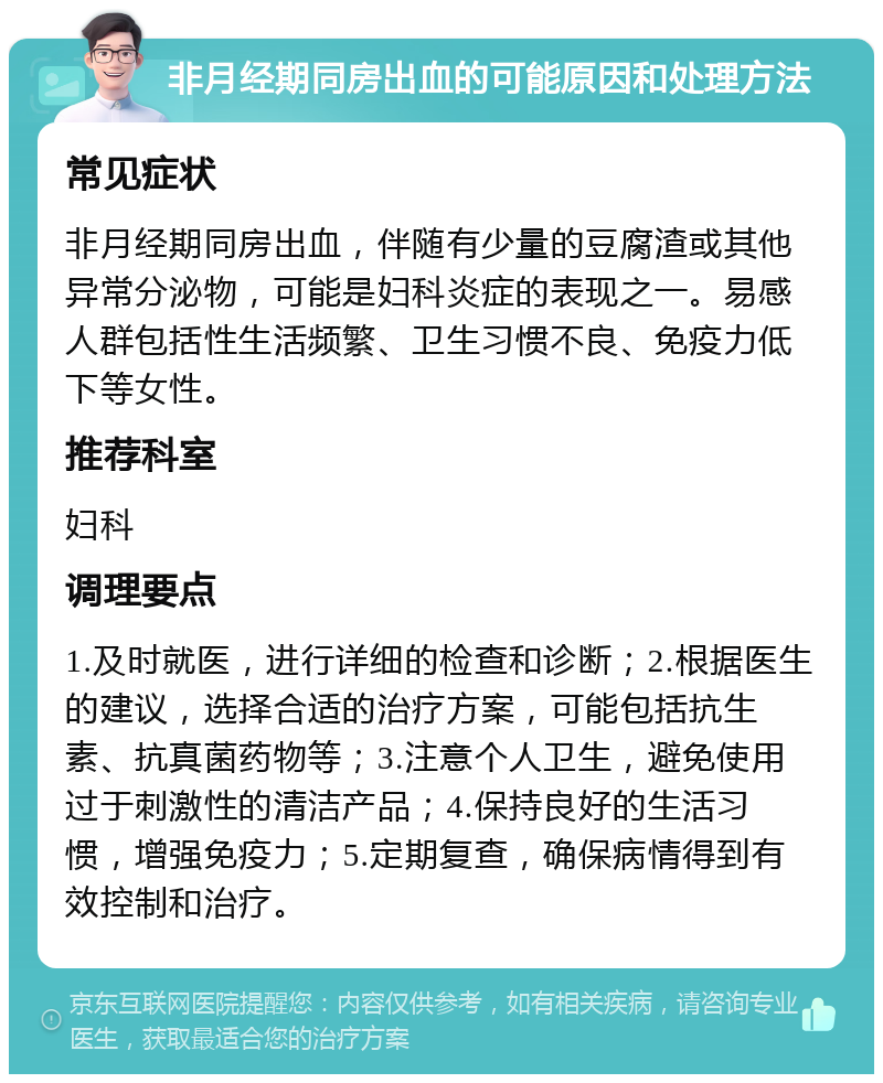 非月经期同房出血的可能原因和处理方法 常见症状 非月经期同房出血，伴随有少量的豆腐渣或其他异常分泌物，可能是妇科炎症的表现之一。易感人群包括性生活频繁、卫生习惯不良、免疫力低下等女性。 推荐科室 妇科 调理要点 1.及时就医，进行详细的检查和诊断；2.根据医生的建议，选择合适的治疗方案，可能包括抗生素、抗真菌药物等；3.注意个人卫生，避免使用过于刺激性的清洁产品；4.保持良好的生活习惯，增强免疫力；5.定期复查，确保病情得到有效控制和治疗。