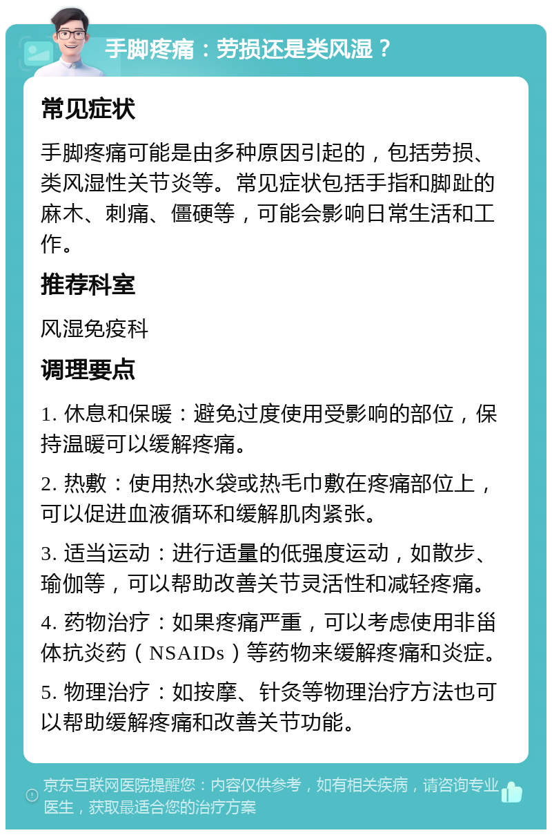 手脚疼痛：劳损还是类风湿？ 常见症状 手脚疼痛可能是由多种原因引起的，包括劳损、类风湿性关节炎等。常见症状包括手指和脚趾的麻木、刺痛、僵硬等，可能会影响日常生活和工作。 推荐科室 风湿免疫科 调理要点 1. 休息和保暖：避免过度使用受影响的部位，保持温暖可以缓解疼痛。 2. 热敷：使用热水袋或热毛巾敷在疼痛部位上，可以促进血液循环和缓解肌肉紧张。 3. 适当运动：进行适量的低强度运动，如散步、瑜伽等，可以帮助改善关节灵活性和减轻疼痛。 4. 药物治疗：如果疼痛严重，可以考虑使用非甾体抗炎药（NSAIDs）等药物来缓解疼痛和炎症。 5. 物理治疗：如按摩、针灸等物理治疗方法也可以帮助缓解疼痛和改善关节功能。