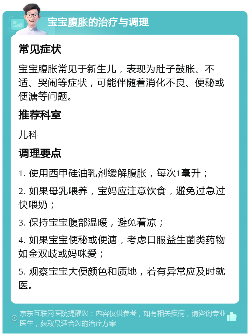 宝宝腹胀的治疗与调理 常见症状 宝宝腹胀常见于新生儿，表现为肚子鼓胀、不适、哭闹等症状，可能伴随着消化不良、便秘或便溏等问题。 推荐科室 儿科 调理要点 1. 使用西甲硅油乳剂缓解腹胀，每次1毫升； 2. 如果母乳喂养，宝妈应注意饮食，避免过急过快喂奶； 3. 保持宝宝腹部温暖，避免着凉； 4. 如果宝宝便秘或便溏，考虑口服益生菌类药物如金双歧或妈咪爱； 5. 观察宝宝大便颜色和质地，若有异常应及时就医。