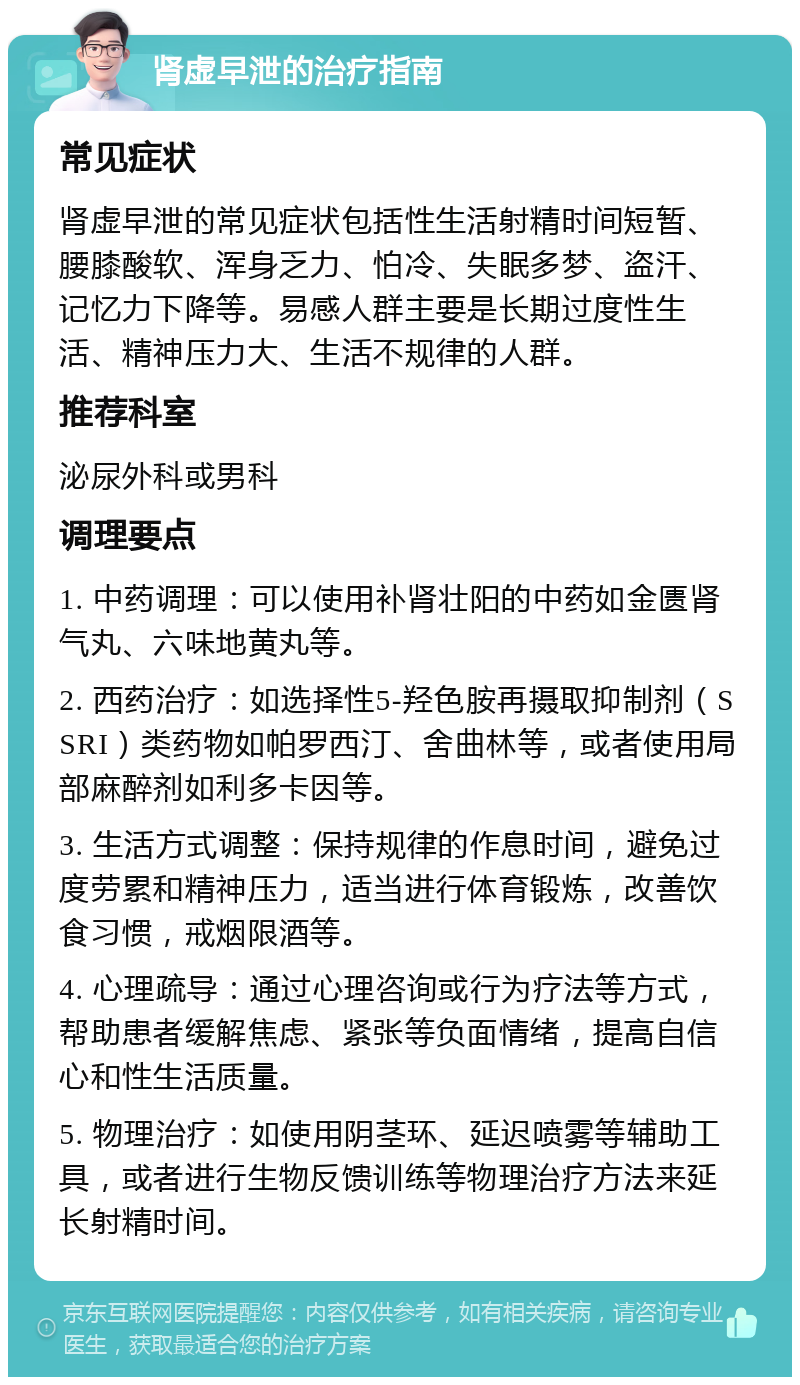 肾虚早泄的治疗指南 常见症状 肾虚早泄的常见症状包括性生活射精时间短暂、腰膝酸软、浑身乏力、怕冷、失眠多梦、盗汗、记忆力下降等。易感人群主要是长期过度性生活、精神压力大、生活不规律的人群。 推荐科室 泌尿外科或男科 调理要点 1. 中药调理：可以使用补肾壮阳的中药如金匮肾气丸、六味地黄丸等。 2. 西药治疗：如选择性5-羟色胺再摄取抑制剂（SSRI）类药物如帕罗西汀、舍曲林等，或者使用局部麻醉剂如利多卡因等。 3. 生活方式调整：保持规律的作息时间，避免过度劳累和精神压力，适当进行体育锻炼，改善饮食习惯，戒烟限酒等。 4. 心理疏导：通过心理咨询或行为疗法等方式，帮助患者缓解焦虑、紧张等负面情绪，提高自信心和性生活质量。 5. 物理治疗：如使用阴茎环、延迟喷雾等辅助工具，或者进行生物反馈训练等物理治疗方法来延长射精时间。