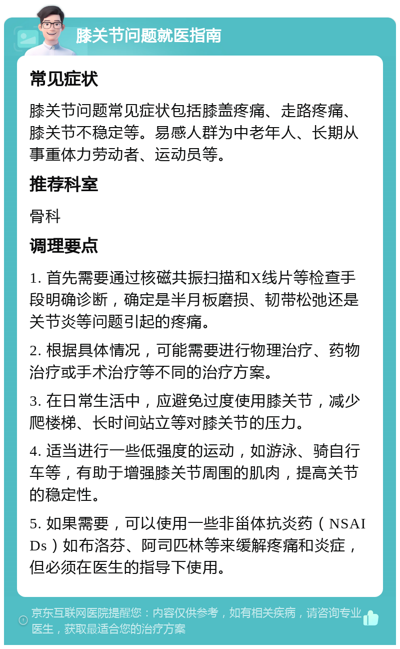 膝关节问题就医指南 常见症状 膝关节问题常见症状包括膝盖疼痛、走路疼痛、膝关节不稳定等。易感人群为中老年人、长期从事重体力劳动者、运动员等。 推荐科室 骨科 调理要点 1. 首先需要通过核磁共振扫描和X线片等检查手段明确诊断，确定是半月板磨损、韧带松弛还是关节炎等问题引起的疼痛。 2. 根据具体情况，可能需要进行物理治疗、药物治疗或手术治疗等不同的治疗方案。 3. 在日常生活中，应避免过度使用膝关节，减少爬楼梯、长时间站立等对膝关节的压力。 4. 适当进行一些低强度的运动，如游泳、骑自行车等，有助于增强膝关节周围的肌肉，提高关节的稳定性。 5. 如果需要，可以使用一些非甾体抗炎药（NSAIDs）如布洛芬、阿司匹林等来缓解疼痛和炎症，但必须在医生的指导下使用。