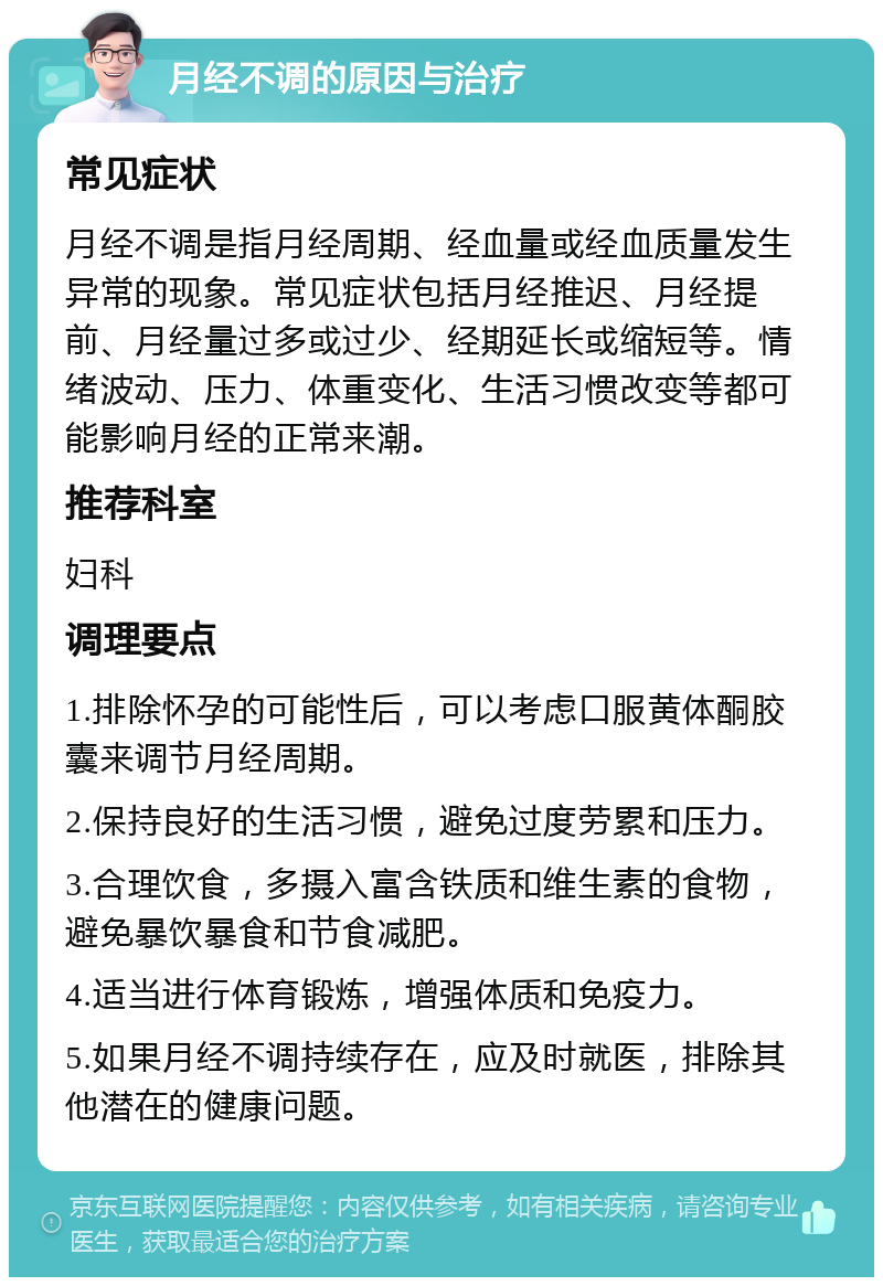 月经不调的原因与治疗 常见症状 月经不调是指月经周期、经血量或经血质量发生异常的现象。常见症状包括月经推迟、月经提前、月经量过多或过少、经期延长或缩短等。情绪波动、压力、体重变化、生活习惯改变等都可能影响月经的正常来潮。 推荐科室 妇科 调理要点 1.排除怀孕的可能性后，可以考虑口服黄体酮胶囊来调节月经周期。 2.保持良好的生活习惯，避免过度劳累和压力。 3.合理饮食，多摄入富含铁质和维生素的食物，避免暴饮暴食和节食减肥。 4.适当进行体育锻炼，增强体质和免疫力。 5.如果月经不调持续存在，应及时就医，排除其他潜在的健康问题。