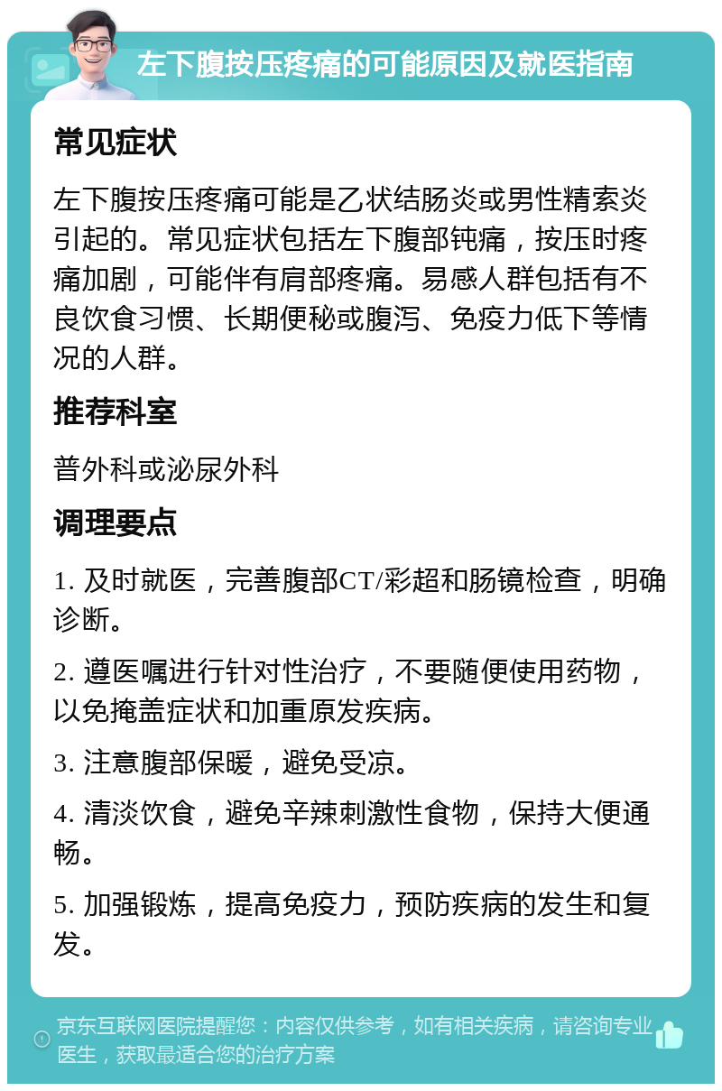 左下腹按压疼痛的可能原因及就医指南 常见症状 左下腹按压疼痛可能是乙状结肠炎或男性精索炎引起的。常见症状包括左下腹部钝痛，按压时疼痛加剧，可能伴有肩部疼痛。易感人群包括有不良饮食习惯、长期便秘或腹泻、免疫力低下等情况的人群。 推荐科室 普外科或泌尿外科 调理要点 1. 及时就医，完善腹部CT/彩超和肠镜检查，明确诊断。 2. 遵医嘱进行针对性治疗，不要随便使用药物，以免掩盖症状和加重原发疾病。 3. 注意腹部保暖，避免受凉。 4. 清淡饮食，避免辛辣刺激性食物，保持大便通畅。 5. 加强锻炼，提高免疫力，预防疾病的发生和复发。