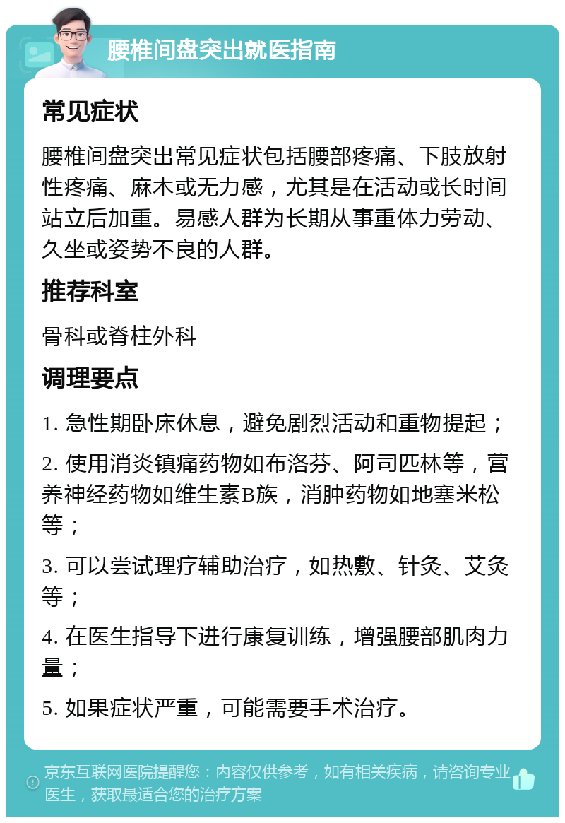 腰椎间盘突出就医指南 常见症状 腰椎间盘突出常见症状包括腰部疼痛、下肢放射性疼痛、麻木或无力感，尤其是在活动或长时间站立后加重。易感人群为长期从事重体力劳动、久坐或姿势不良的人群。 推荐科室 骨科或脊柱外科 调理要点 1. 急性期卧床休息，避免剧烈活动和重物提起； 2. 使用消炎镇痛药物如布洛芬、阿司匹林等，营养神经药物如维生素B族，消肿药物如地塞米松等； 3. 可以尝试理疗辅助治疗，如热敷、针灸、艾灸等； 4. 在医生指导下进行康复训练，增强腰部肌肉力量； 5. 如果症状严重，可能需要手术治疗。