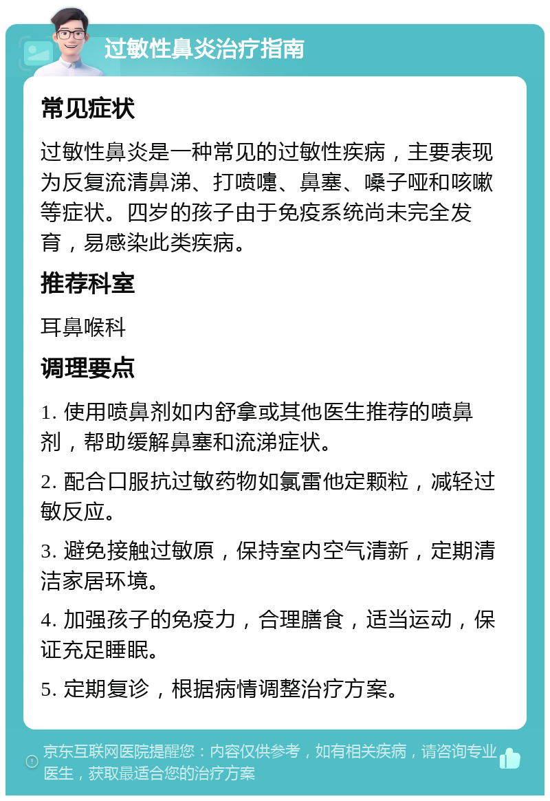 过敏性鼻炎治疗指南 常见症状 过敏性鼻炎是一种常见的过敏性疾病，主要表现为反复流清鼻涕、打喷嚏、鼻塞、嗓子哑和咳嗽等症状。四岁的孩子由于免疫系统尚未完全发育，易感染此类疾病。 推荐科室 耳鼻喉科 调理要点 1. 使用喷鼻剂如内舒拿或其他医生推荐的喷鼻剂，帮助缓解鼻塞和流涕症状。 2. 配合口服抗过敏药物如氯雷他定颗粒，减轻过敏反应。 3. 避免接触过敏原，保持室内空气清新，定期清洁家居环境。 4. 加强孩子的免疫力，合理膳食，适当运动，保证充足睡眠。 5. 定期复诊，根据病情调整治疗方案。