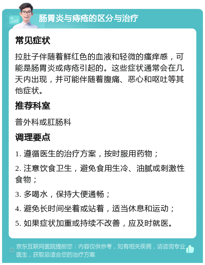 肠胃炎与痔疮的区分与治疗 常见症状 拉肚子伴随着鲜红色的血液和轻微的瘙痒感，可能是肠胃炎或痔疮引起的。这些症状通常会在几天内出现，并可能伴随着腹痛、恶心和呕吐等其他症状。 推荐科室 普外科或肛肠科 调理要点 1. 遵循医生的治疗方案，按时服用药物； 2. 注意饮食卫生，避免食用生冷、油腻或刺激性食物； 3. 多喝水，保持大便通畅； 4. 避免长时间坐着或站着，适当休息和运动； 5. 如果症状加重或持续不改善，应及时就医。