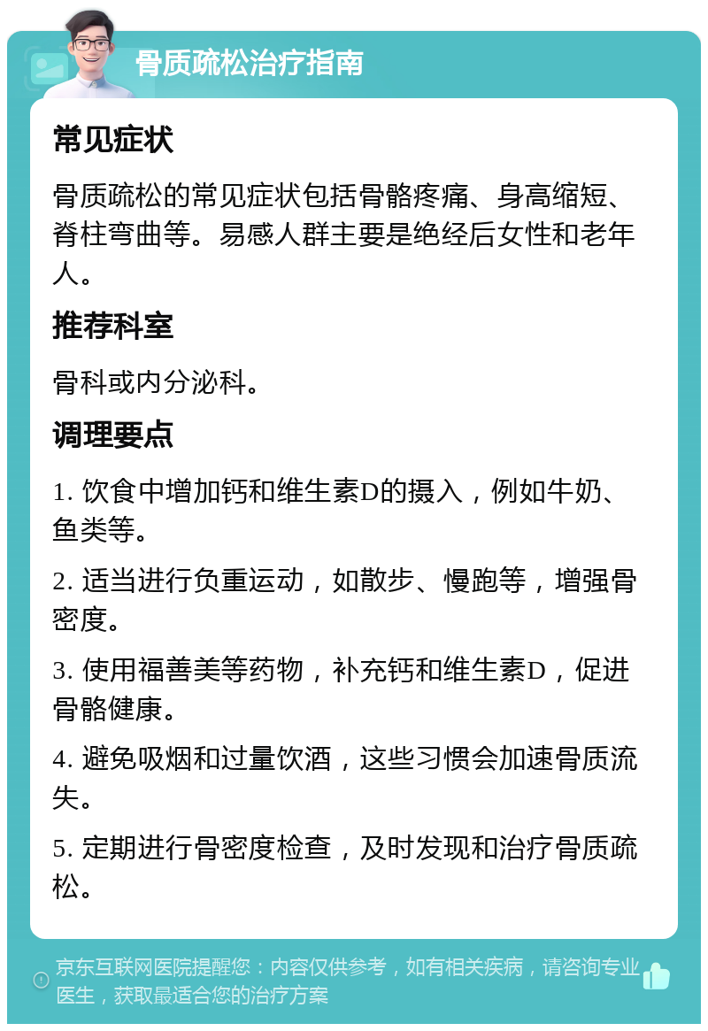 骨质疏松治疗指南 常见症状 骨质疏松的常见症状包括骨骼疼痛、身高缩短、脊柱弯曲等。易感人群主要是绝经后女性和老年人。 推荐科室 骨科或内分泌科。 调理要点 1. 饮食中增加钙和维生素D的摄入，例如牛奶、鱼类等。 2. 适当进行负重运动，如散步、慢跑等，增强骨密度。 3. 使用福善美等药物，补充钙和维生素D，促进骨骼健康。 4. 避免吸烟和过量饮酒，这些习惯会加速骨质流失。 5. 定期进行骨密度检查，及时发现和治疗骨质疏松。