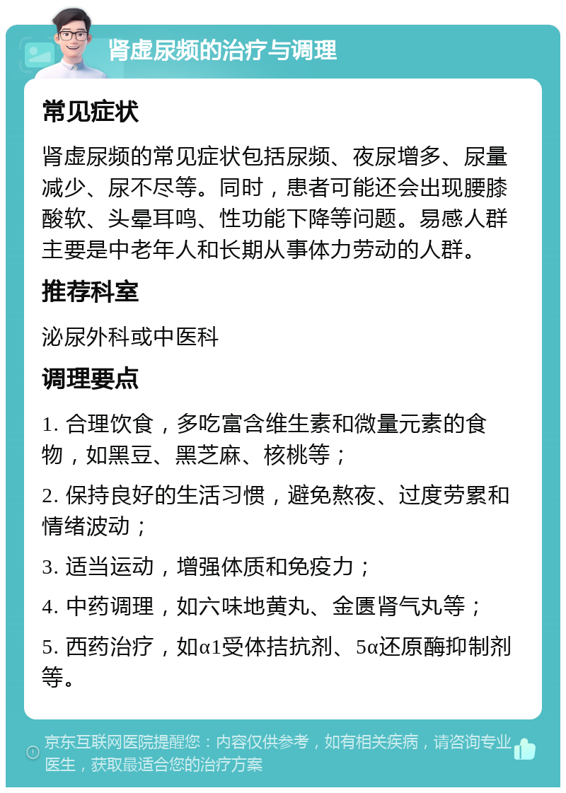 肾虚尿频的治疗与调理 常见症状 肾虚尿频的常见症状包括尿频、夜尿增多、尿量减少、尿不尽等。同时，患者可能还会出现腰膝酸软、头晕耳鸣、性功能下降等问题。易感人群主要是中老年人和长期从事体力劳动的人群。 推荐科室 泌尿外科或中医科 调理要点 1. 合理饮食，多吃富含维生素和微量元素的食物，如黑豆、黑芝麻、核桃等； 2. 保持良好的生活习惯，避免熬夜、过度劳累和情绪波动； 3. 适当运动，增强体质和免疫力； 4. 中药调理，如六味地黄丸、金匮肾气丸等； 5. 西药治疗，如α1受体拮抗剂、5α还原酶抑制剂等。