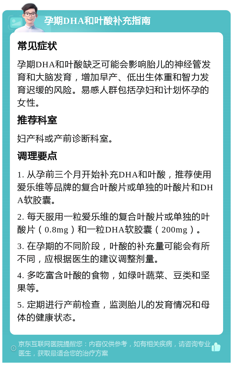 孕期DHA和叶酸补充指南 常见症状 孕期DHA和叶酸缺乏可能会影响胎儿的神经管发育和大脑发育，增加早产、低出生体重和智力发育迟缓的风险。易感人群包括孕妇和计划怀孕的女性。 推荐科室 妇产科或产前诊断科室。 调理要点 1. 从孕前三个月开始补充DHA和叶酸，推荐使用爱乐维等品牌的复合叶酸片或单独的叶酸片和DHA软胶囊。 2. 每天服用一粒爱乐维的复合叶酸片或单独的叶酸片（0.8mg）和一粒DHA软胶囊（200mg）。 3. 在孕期的不同阶段，叶酸的补充量可能会有所不同，应根据医生的建议调整剂量。 4. 多吃富含叶酸的食物，如绿叶蔬菜、豆类和坚果等。 5. 定期进行产前检查，监测胎儿的发育情况和母体的健康状态。