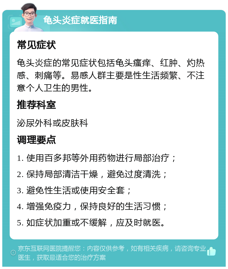 龟头炎症就医指南 常见症状 龟头炎症的常见症状包括龟头瘙痒、红肿、灼热感、刺痛等。易感人群主要是性生活频繁、不注意个人卫生的男性。 推荐科室 泌尿外科或皮肤科 调理要点 1. 使用百多邦等外用药物进行局部治疗； 2. 保持局部清洁干燥，避免过度清洗； 3. 避免性生活或使用安全套； 4. 增强免疫力，保持良好的生活习惯； 5. 如症状加重或不缓解，应及时就医。