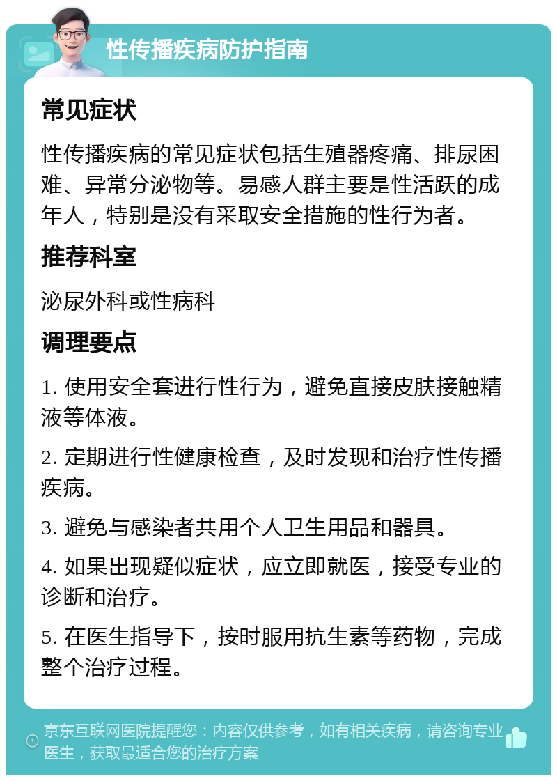 性传播疾病防护指南 常见症状 性传播疾病的常见症状包括生殖器疼痛、排尿困难、异常分泌物等。易感人群主要是性活跃的成年人，特别是没有采取安全措施的性行为者。 推荐科室 泌尿外科或性病科 调理要点 1. 使用安全套进行性行为，避免直接皮肤接触精液等体液。 2. 定期进行性健康检查，及时发现和治疗性传播疾病。 3. 避免与感染者共用个人卫生用品和器具。 4. 如果出现疑似症状，应立即就医，接受专业的诊断和治疗。 5. 在医生指导下，按时服用抗生素等药物，完成整个治疗过程。