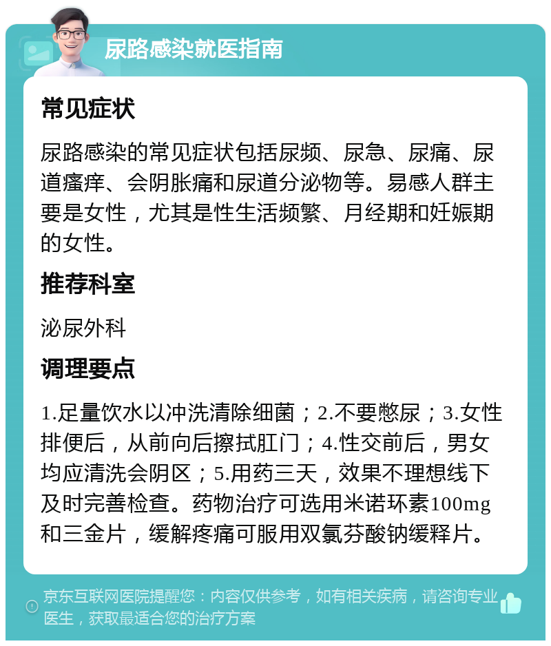 尿路感染就医指南 常见症状 尿路感染的常见症状包括尿频、尿急、尿痛、尿道瘙痒、会阴胀痛和尿道分泌物等。易感人群主要是女性，尤其是性生活频繁、月经期和妊娠期的女性。 推荐科室 泌尿外科 调理要点 1.足量饮水以冲洗清除细菌；2.不要憋尿；3.女性排便后，从前向后擦拭肛门；4.性交前后，男女均应清洗会阴区；5.用药三天，效果不理想线下及时完善检查。药物治疗可选用米诺环素100mg和三金片，缓解疼痛可服用双氯芬酸钠缓释片。