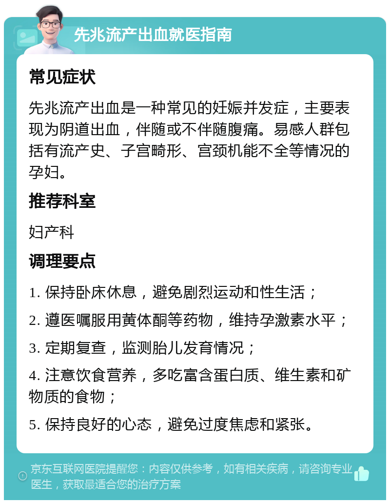 先兆流产出血就医指南 常见症状 先兆流产出血是一种常见的妊娠并发症，主要表现为阴道出血，伴随或不伴随腹痛。易感人群包括有流产史、子宫畸形、宫颈机能不全等情况的孕妇。 推荐科室 妇产科 调理要点 1. 保持卧床休息，避免剧烈运动和性生活； 2. 遵医嘱服用黄体酮等药物，维持孕激素水平； 3. 定期复查，监测胎儿发育情况； 4. 注意饮食营养，多吃富含蛋白质、维生素和矿物质的食物； 5. 保持良好的心态，避免过度焦虑和紧张。